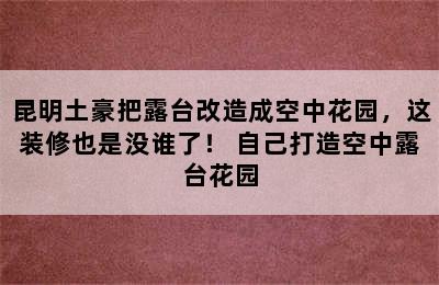 昆明土豪把露台改造成空中花园，这装修也是没谁了！ 自己打造空中露台花园